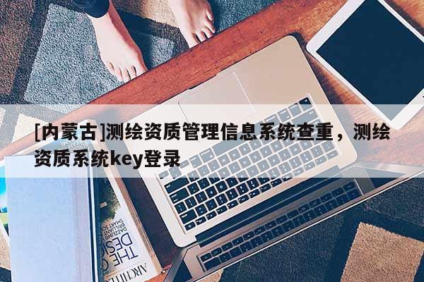 [内蒙古]测绘资质管理信息系统查重，测绘资质系统key登录