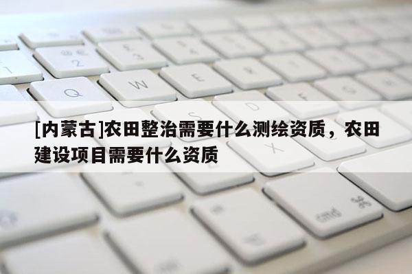 [内蒙古]农田整治需要什么测绘资质，农田建设项目需要什么资质