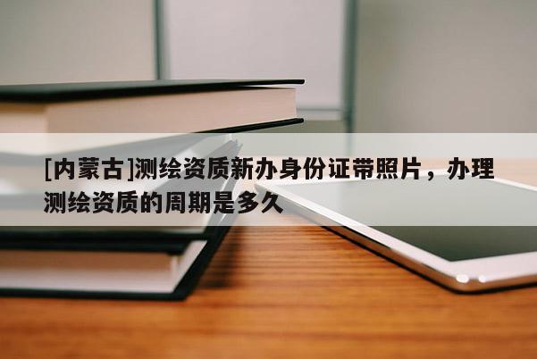[内蒙古]测绘资质新办身份证带照片，办理测绘资质的周期是多久