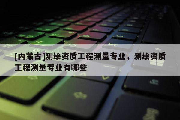 [内蒙古]测绘资质工程测量专业，测绘资质工程测量专业有哪些