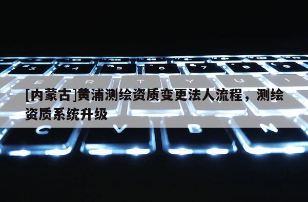 [内蒙古]黄浦测绘资质变更法人流程，测绘资质系统升级