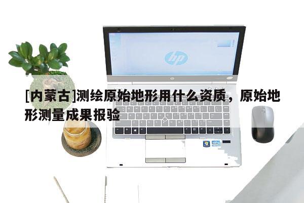 [内蒙古]测绘原始地形用什么资质，原始地形测量成果报验