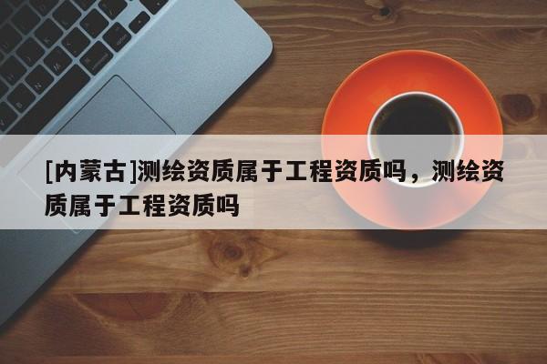 [内蒙古]测绘资质属于工程资质吗，测绘资质属于工程资质吗