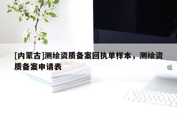 [内蒙古]测绘资质备案回执单样本，测绘资质备案申请表