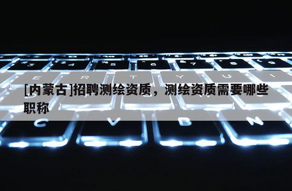 [内蒙古]招聘测绘资质，测绘资质需要哪些职称