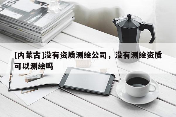 [内蒙古]没有资质测绘公司，没有测绘资质可以测绘吗