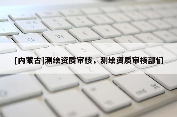 [内蒙古]测绘资质审核，测绘资质审核部们
