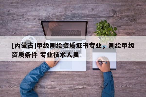 [内蒙古]甲级测绘资质证书专业，测绘甲级资质条件 专业技术人员