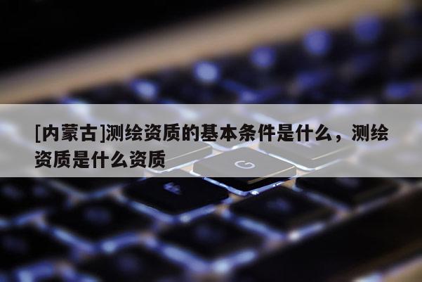 [内蒙古]测绘资质的基本条件是什么，测绘资质是什么资质