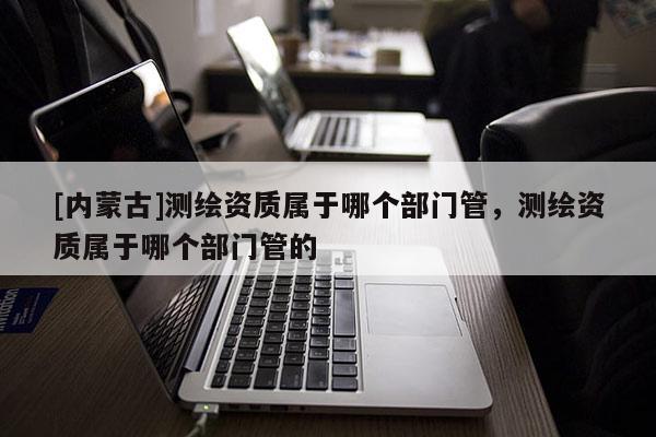 [内蒙古]测绘资质属于哪个部门管，测绘资质属于哪个部门管的