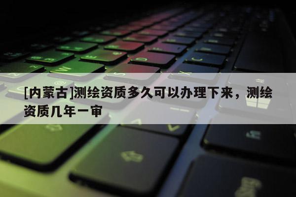 [内蒙古]测绘资质多久可以办理下来，测绘资质几年一审