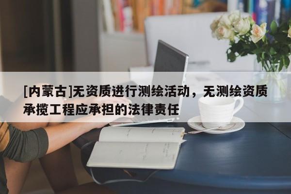 [内蒙古]无资质进行测绘活动，无测绘资质承揽工程应承担的法律责任