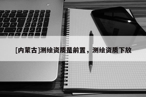 [内蒙古]测绘资质是前置，测绘资质下放