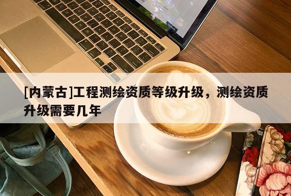 [内蒙古]工程测绘资质等级升级，测绘资质升级需要几年