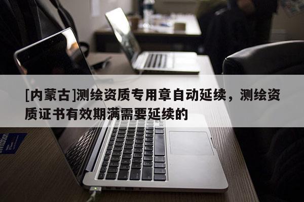 [内蒙古]测绘资质专用章自动延续，测绘资质证书有效期满需要延续的