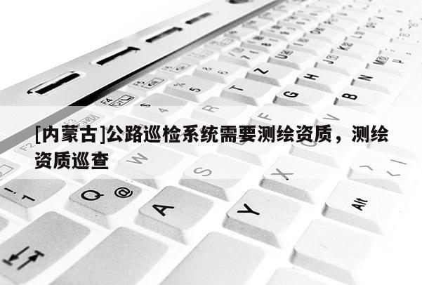 [内蒙古]公路巡检系统需要测绘资质，测绘资质巡查