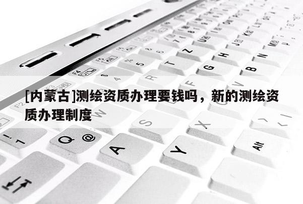 [内蒙古]测绘资质办理要钱吗，新的测绘资质办理制度