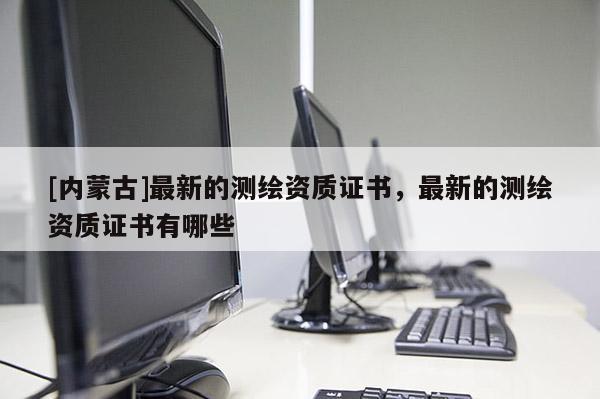 [内蒙古]最新的测绘资质证书，最新的测绘资质证书有哪些