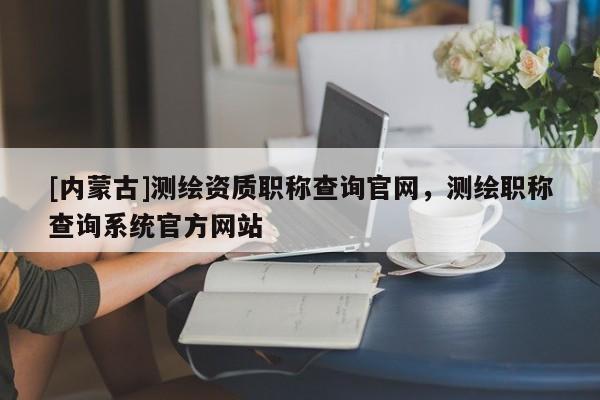 [内蒙古]测绘资质职称查询官网，测绘职称查询系统官方网站