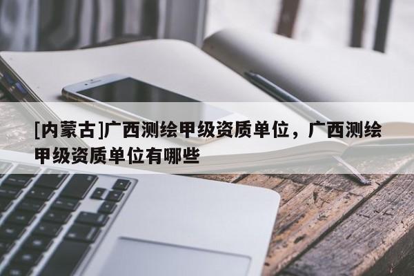 [内蒙古]广西测绘甲级资质单位，广西测绘甲级资质单位有哪些