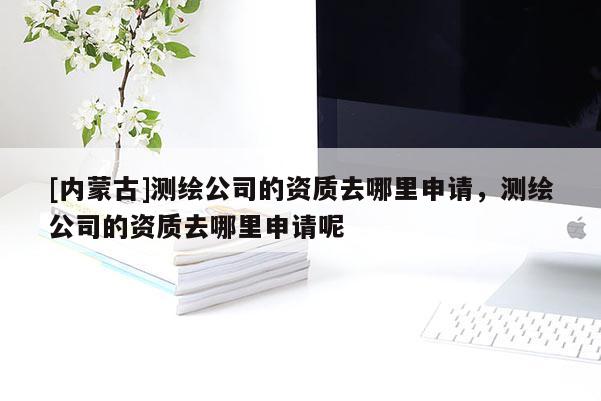 [内蒙古]测绘公司的资质去哪里申请，测绘公司的资质去哪里申请呢