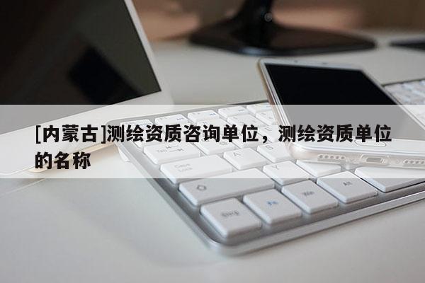 [内蒙古]测绘资质咨询单位，测绘资质单位的名称