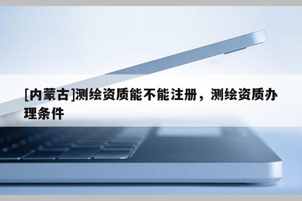 [内蒙古]测绘资质能不能注册，测绘资质办理条件