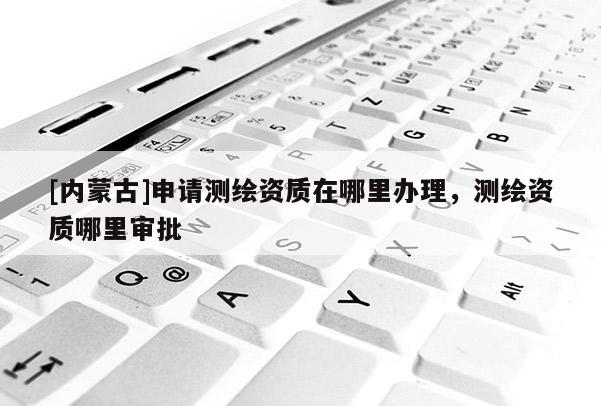 [内蒙古]申请测绘资质在哪里办理，测绘资质哪里审批