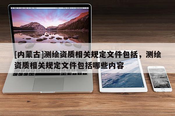 [内蒙古]测绘资质相关规定文件包括，测绘资质相关规定文件包括哪些内容