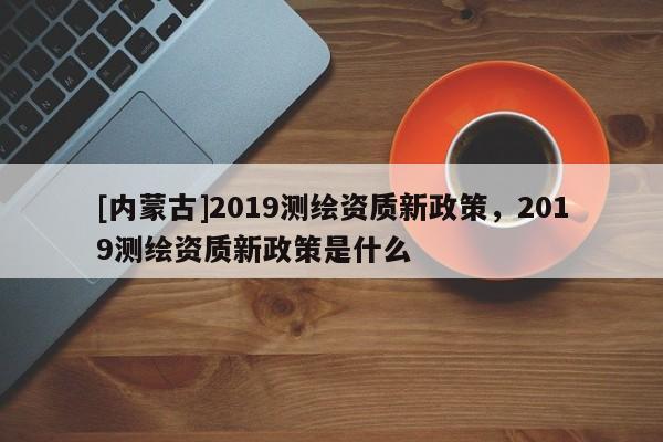 [内蒙古]2019测绘资质新政策，2019测绘资质新政策是什么