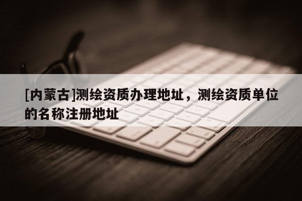 [内蒙古]测绘资质办理地址，测绘资质单位的名称注册地址