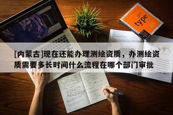 [内蒙古]现在还能办理测绘资质，办测绘资质需要多长时间什么流程在哪个部门审批