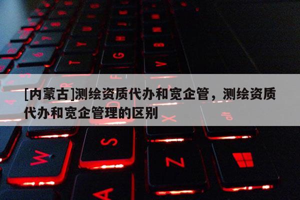 [内蒙古]测绘资质代办和宽企管，测绘资质代办和宽企管理的区别