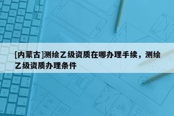 [内蒙古]测绘乙级资质在哪办理手续，测绘乙级资质办理条件
