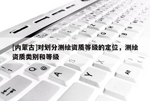 [内蒙古]对划分测绘资质等级的定位，测绘资质类别和等级