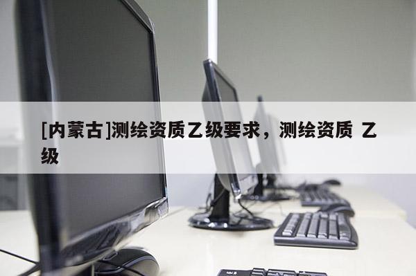 [内蒙古]测绘资质乙级要求，测绘资质 乙级