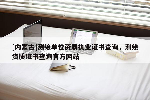[内蒙古]测绘单位资质执业证书查询，测绘资质证书查询官方网站