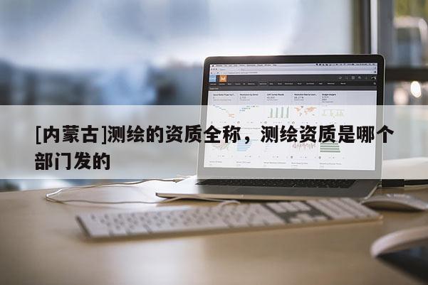 [内蒙古]测绘的资质全称，测绘资质是哪个部门发的