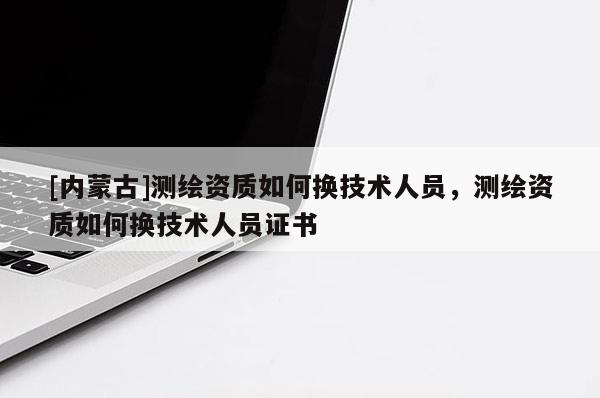 [内蒙古]测绘资质如何换技术人员，测绘资质如何换技术人员证书