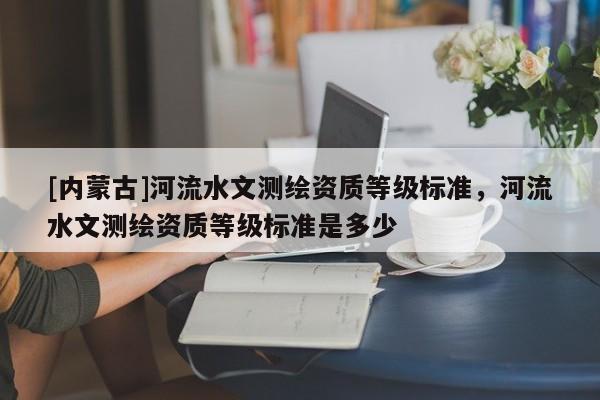 [内蒙古]河流水文测绘资质等级标准，河流水文测绘资质等级标准是多少