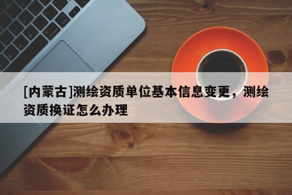 [内蒙古]测绘资质单位基本信息变更，测绘资质换证怎么办理