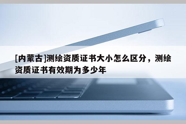 [内蒙古]测绘资质证书大小怎么区分，测绘资质证书有效期为多少年