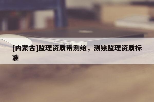 [内蒙古]监理资质带测绘，测绘监理资质标准