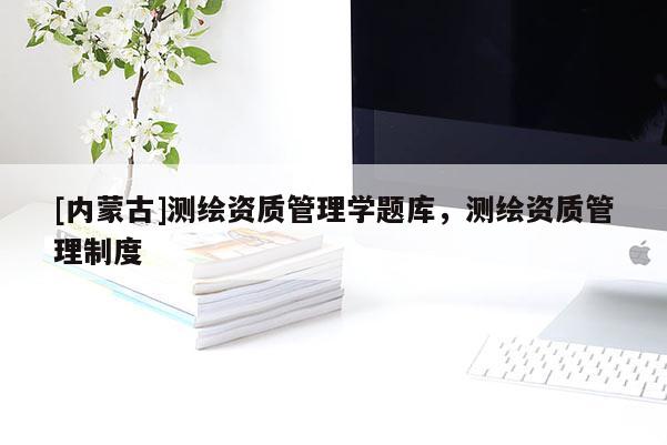 [内蒙古]测绘资质管理学题库，测绘资质管理制度