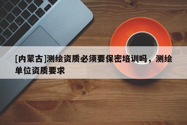 [内蒙古]测绘资质必须要保密培训吗，测绘单位资质要求