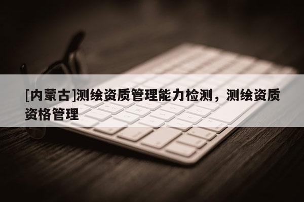 [内蒙古]测绘资质管理能力检测，测绘资质资格管理