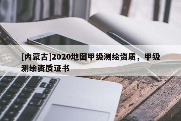 [内蒙古]2020地图甲级测绘资质，甲级测绘资质证书