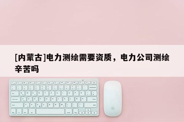 [内蒙古]电力测绘需要资质，电力公司测绘辛苦吗