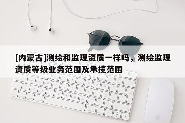 [内蒙古]测绘和监理资质一样吗，测绘监理资质等级业务范围及承揽范围