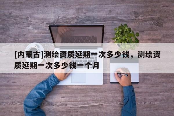 [内蒙古]测绘资质延期一次多少钱，测绘资质延期一次多少钱一个月